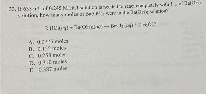 33. If 633 mL of 0.245 M HCI solution is needed to react completely with 1 L of Ba(OH)2
solution, how many moles of Ba(OH)2 were in the Ba(OH)2 solution?
2 HCI(aq) + Ba(OH)2(aq)BaCl2 (aq) +2 H2O()
A. 0.0775 moles
B. 0.155 moles
C. 0.258 moles
D. 0.310 moles
E. 0.387 moles
