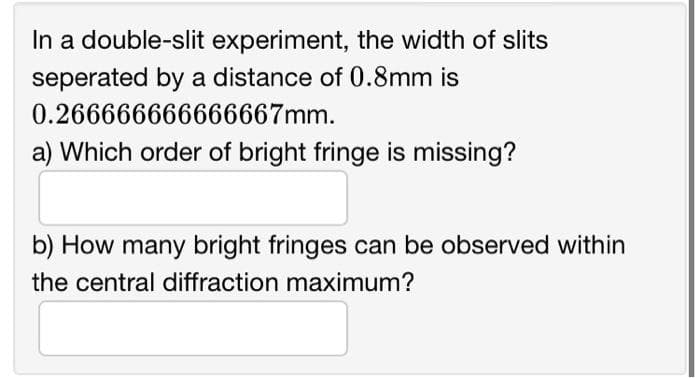 In a double-slit experiment, the width of slits
seperated by a distance of 0.8mm is
0.266666666666667mm.
a) Which order of bright fringe is missing?
b) How many bright fringes can be observed within
the central diffraction maximum?
