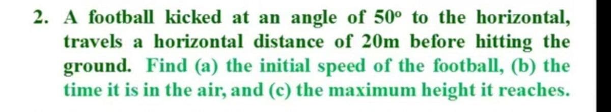 2. A football kicked at an angle of 50° to the horizontal,
travels a horizontal distance of 20m before hitting the
ground. Find (a) the initial speed of the football, (b) the
time it is in the air, and (c) the maximum height it reaches.
