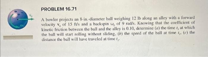PROBLEM 16.71
A bowler projects an 8-in.-diameter ball weighing 12 lb along an alley with a forward
velocity v, of 15 ft/s and a backspin w, of 9 rad/s. Knowing that the coefficient of
kinetic friction between the ball and the alley is 0.10, determine (a) the time t, at which
the ball will start rolling without sliding, (b) the speed of the ball at time t,, (c) the
distance the ball will have traveled at time t,.