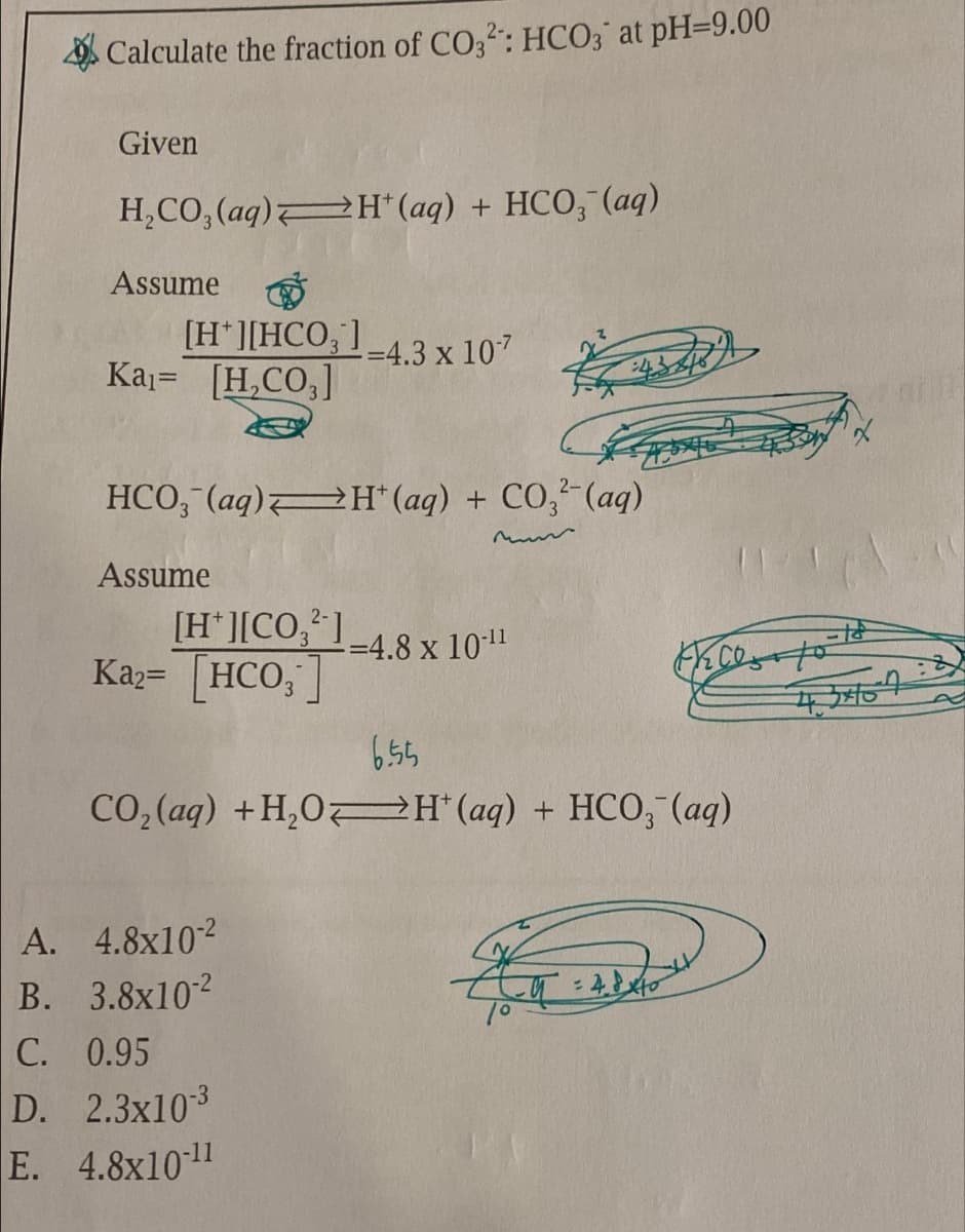 Calculate the fraction of CO32: HCO3 at pH=9.00
Given
H₂CO3(aq)H(aq) + HCO3(aq)
Assume
[H][HCO,]
Ka₁= [H₂CO3]
HCO3(aq)H(aq) + CO3(aq)
Assume
[H*][CO,’]
Ka2= [HCO,
-=4.3 x 107
A. 4.8x10-²
B. 3.8x10-²
C. 0.95
D. 2.3x10-3
E. 4.8x10-11
-=4.8 x 10-¹¹
6.55
CO₂ (aq) + H₂OH(aq) + HCO, (aq)
K
Fico to
4.8 x to
4.3404