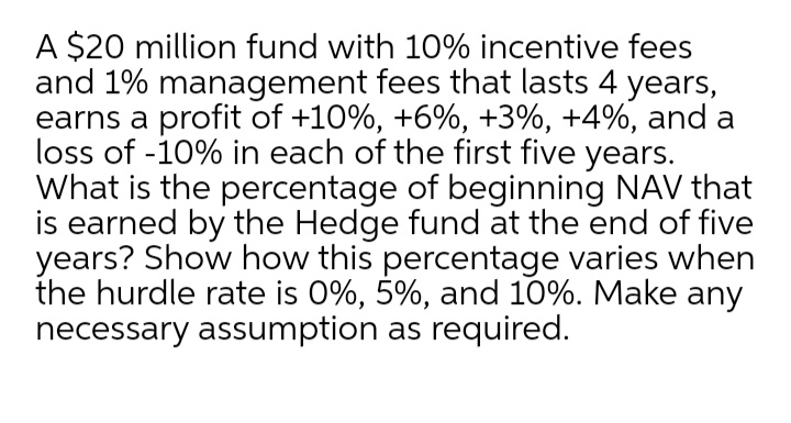 A $20 million fund with 10% incentive fees
and 1% management fees that lasts 4 years,
earns a profit of +10%, +6%, +3%, +4%, and a
loss of -10% in each of the first five years.
What is the percentage of beginning NAV that
is earned by the Hedge fund at the end of five
years? Show how this percentage varies when
the hurdle rate is 0%, 5%, and 10%. Make any
necessary assumption as required.
