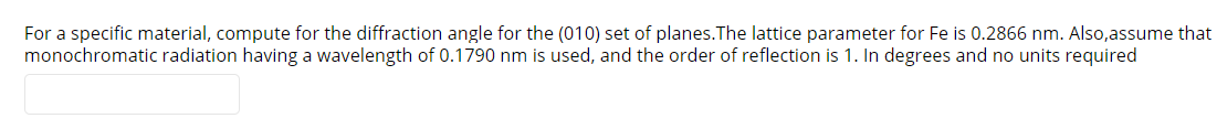 For a specific material, compute for the diffraction angle for the (010) set of planes.The lattice parameter for Fe is 0.2866 nm. Also,assume that
monochromatic radiation having a wavelength of 0.1790 nm is used, and the order of reflection is 1. In degrees and no units required
