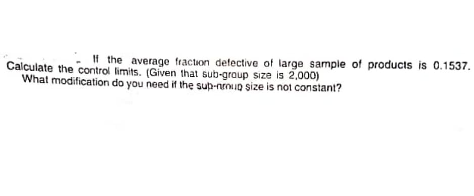 If the average fraction delective of large sample of products is 0.1537.
Calculate the control limits. (Given that sub-group size is 2,000)
What modification do you need if the sup-nrouD size is not constant?
