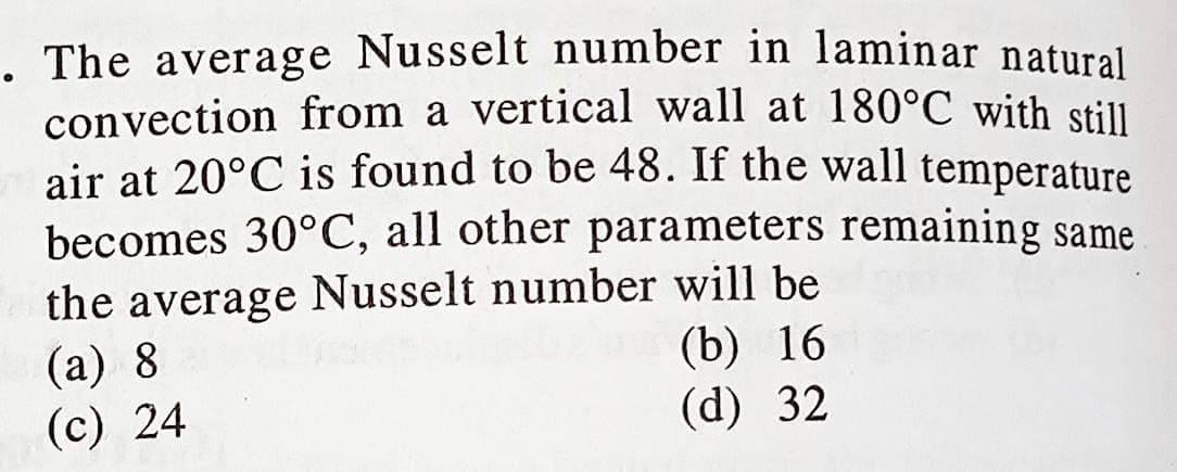 The average Nusselt number in laminar natural
convection from a vertical wall at 180°℃ with still
air at 20°C is found to be 48. If the wall temperature
becomes 30°C, all other parameters remaining same
the average Nusselt number will be
(a) 8
(c) 24
(b) 16
(d) 32
