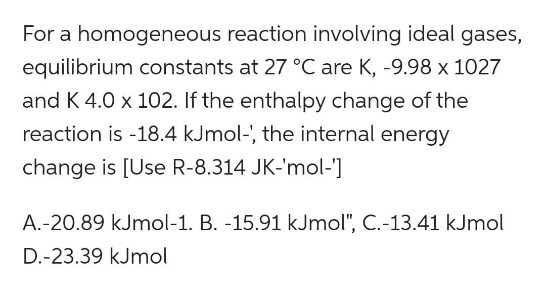 For a homogeneous reaction involving ideal gases,
equilibrium constants at 27 °C are K, -9.98 x 1027
and K 4.0 x 102. If the enthalpy change of the
reaction is -18.4 kJmol-', the internal energy
change is [Use R-8.314 JK-'mol-']
A.-20.89 kJmol-1. B. -15.91 kJmol", C.-13.41 kJmol
D.-23.39 kJmol