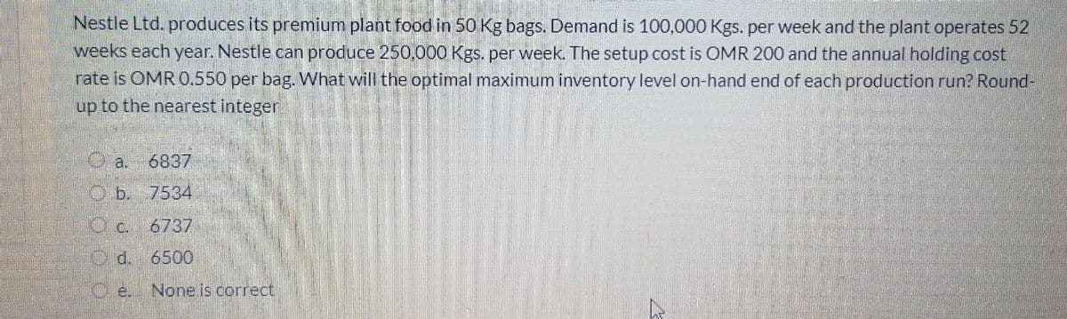 Nestle Ltd. produces its premium plant food in 50 Kg bags. Demand is 100,000 Kgs. per week and the plant operates 52
weeks each year. Nestle can produce 250,000 Kgs. per week. The setup cost is OMR 200 and the annual holding cost
rate is OMR 0.550 per bag What will the optimal maximum inventory level on-hand end of each production run? Round-
up to the nearest integer
a.
6837
O b. 7534
10 c. 6737
Od.6500
Ce.
None is correct
