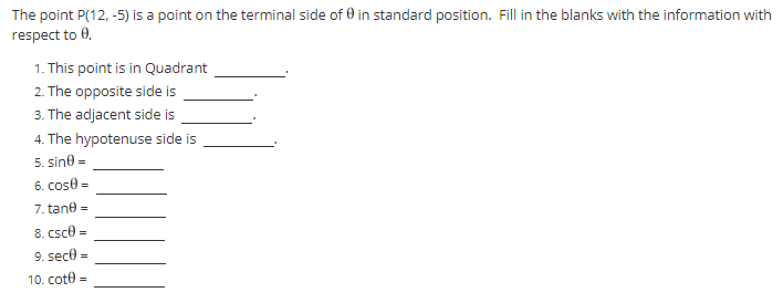 The point P(12,-5) is a point on the terminal side of 0 in standard position. Fill in the blanks with the information with
respect to 0.
1. This point is in Quadrant
2. The opposite side is
3. The adjacent side is
4. The hypotenuse side is
5. sin0 =
6. cose =
7. tane =
8. csc =
9. secŮ =
10. cote=