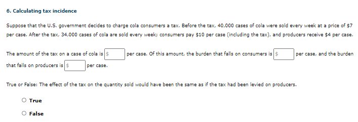 6. Calculating tax incidence
Suppose that the U.S. government decides to charge cola consumers a tax. Before the tax, 40,000 cases of cola were sold every week at a price of $7
per case. After the tax, 34,000 cases of cola are sold every week; consumers pay $10 per case (including the tax), and producers receive $4 per case.
| per case. Of this amount, the burden that falls on consumers iss
The amount of the tax on a case of cola iss
that falls on producers iss
per case, and the burden
per case.
True or False: The effect of the tax on the quantity sold would have been the same as if the tax had been levied on producers.
True
O False
