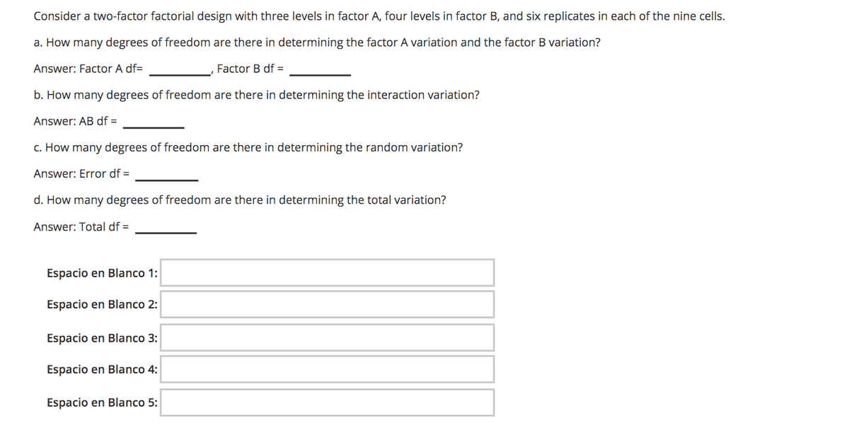 Consider a two-factor factorial design with three levels in factor A, four levels in factor B, and six replicates in each of the nine cells.
a. How many degrees of freedom are there in determining the factor A variation and the factor B variation?
Answer: Factor A df=
Factor B df =
b. How many degrees of freedom are there in determining the interaction variation?
Answer: AB df =
c. How many degrees of freedom are there in determining the random variation?
Answer: Error df =
d. How many degrees of freedom are there in determining the total variation?
Answer: Total df =
Espacio en Blanco 1:
Espacio en Blanco 2:
Espacio en Blanco 3:
Espacio en Blanco 4:
Espacio en Blanco 5:
