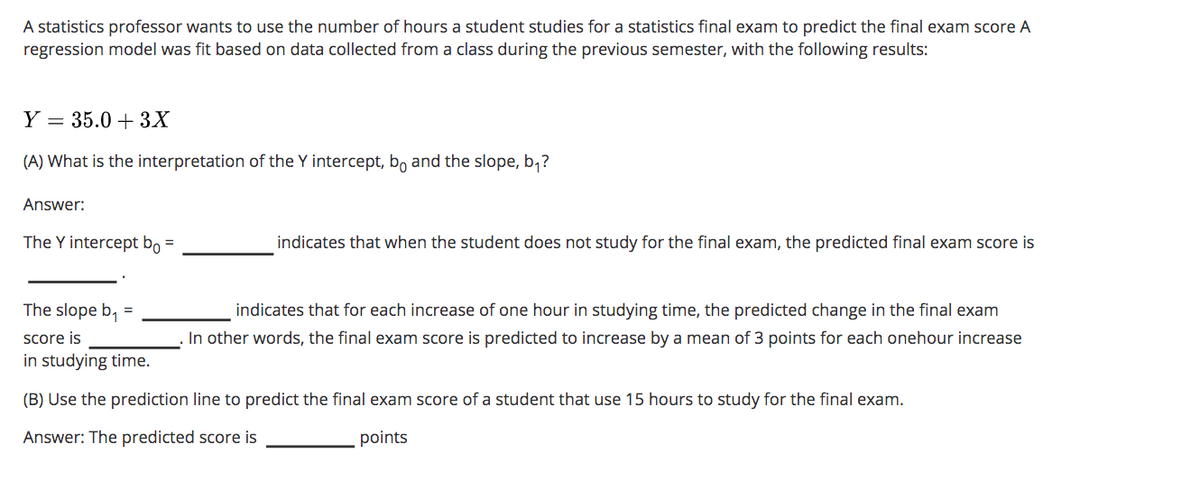 A statistics professor wants to use the number of hours a student studies for a statistics final exam to predict the final exam score A
regression model was fit based on data collected from a class during the previous semester, with the following results:
Y = 35.0 + 3X
(A) What is the interpretation of the Y intercept, bo and the slope, b,?
Answer:
The Y intercept bọ =
indicates that when the student does not study for the final exam, the predicted final exam score is
The slope b, =
indicates that for each increase of one hour in studying time, the predicted change in the final exam
score is
In other words, the final exam score is predicted to increase by a mean of 3 points for each onehour increase
in studying time.
(B) Use the prediction line to predict the final exam score of a student that use 15 hours to study for the final exam.
Answer: The predicted score is
points

