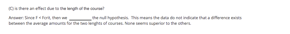 (C) is there an effect due to the length of the course?
Answer: Since F< Fcrit, then we
the null hypothesis. This means the data do not indicate that a difference exists
between the average amounts for the two lenghts of courses. None seems superior to the others.
