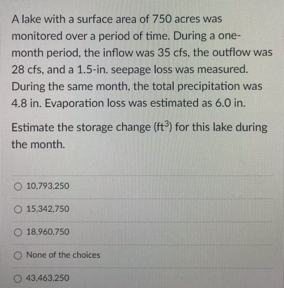 A lake with a surface area of 750 acres was
monitored over a period of time. During a one-
month period, the inflow was 35 cfs, the outflow was
28 cfs, and a 1.5-in. seepage loss was measured.
During the same month, the total precipitation was
4.8 in. Evaporation loss was estimated as 6.0 in.
Estimate the storage change (ft) for this lake during
the month.
O 10,793,250
O 15,342,750
O 18,960,750
O None of the choices
43,463,250
