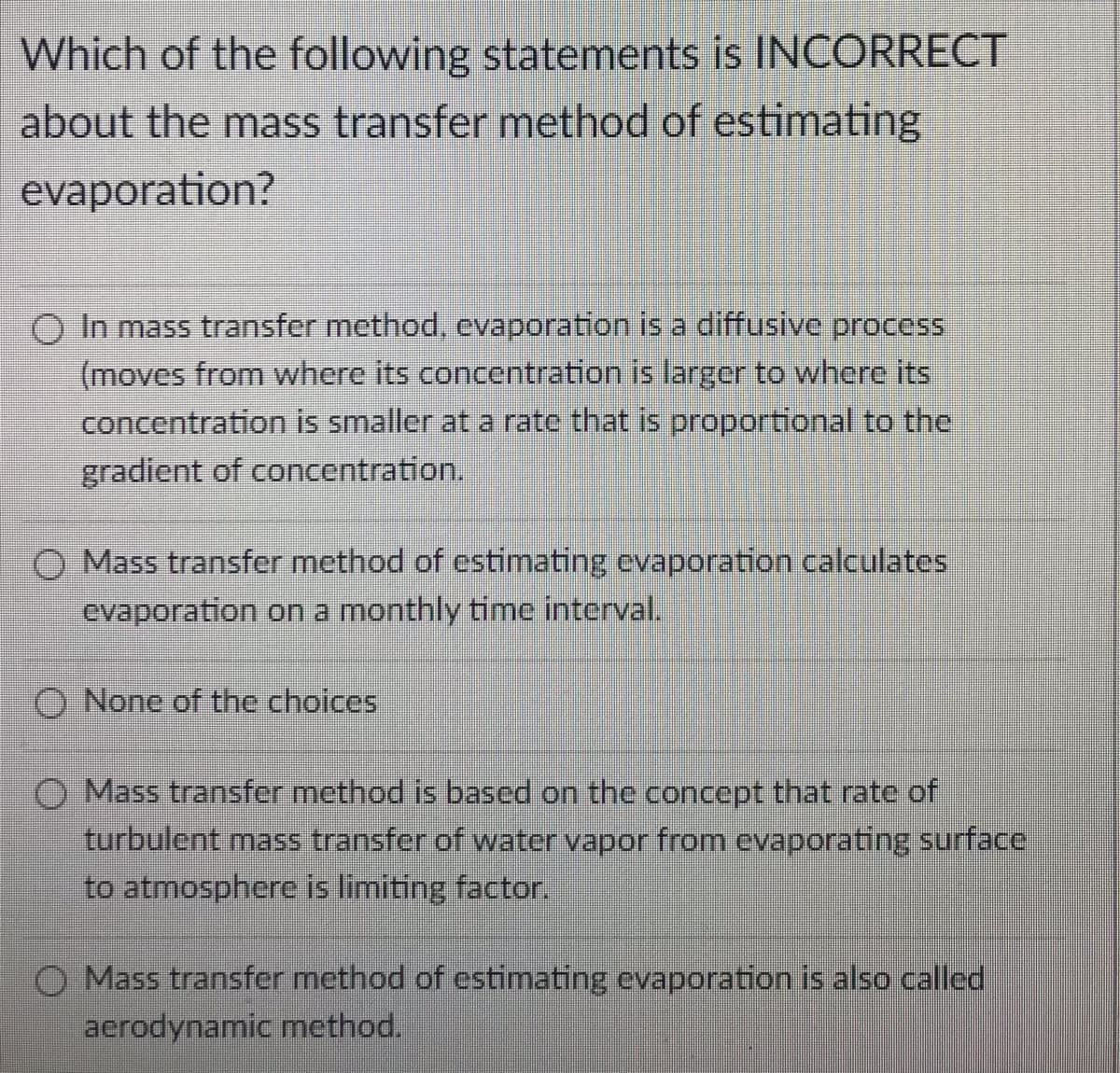 Which of the following statements is INCORRECT
about the mass transfer method of estimating
evaporation?
In mass transfer method, evaporation is a diffusive process
(moves from where its concentration is larger to where its
concentration is smaller at a rate that is proportional to the
gradient of concentration.
O Mass transfer method of estimating evaporation calculates
evaporation on a monthly time interval.
O None of the choices
O Mass transfer method is based on the concept that rate of
turbulent mass transfer of water vapor from evaporating surface
to atmosphere is limiting factor.
Mass transfer method of estimating evaporation is also called
aerodynamic method.

