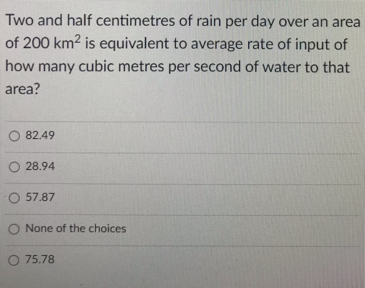 Two and half centimetres of rain per day over an area
of 200 km2 is equivalent to average rate of input of
how many cubic metres per second of water to that
area?
O 82.49
O 28.94
O 57.87
O None of the choices
O 75.78
