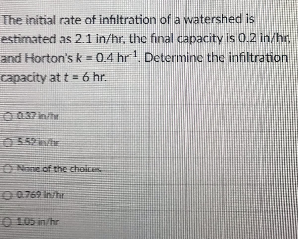 The initial rate of infiltration of a watershed is
estimated as 2.1 in/hr, the final capacity is 0.2 in/hr,
and Horton's k = 0.4 hr1. Determine the infiltration
capacity at t = 6 hr.
O 037 in/hr
O 552 in/hr
O None of the choices
O 0.769 in/hr
O 1.05 in/hr
