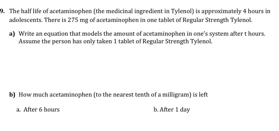 9. The half life of acetaminophen (the medicinal ingredient in Tylenol) is approximately 4 hours in
adolescents. There is 275 mg of acetaminophen in one tablet of Regular Strength Tylenol.
a) Write an equation that models the amount of acetaminophen in one's system after t hours.
Assume the person has only taken 1 tablet of Regular Strength Tylenol.
b) How much acetaminophen (to the nearest tenth of a milligram) is left
a. After 6 hours
b. After 1 day
