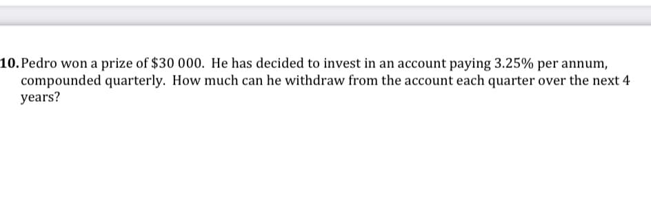 10.Pedro won a prize of $30 000. He has decided to invest in an account paying 3.25% per annum,
compounded quarterly. How much can he withdraw from the account each quarter over the next 4
years?
