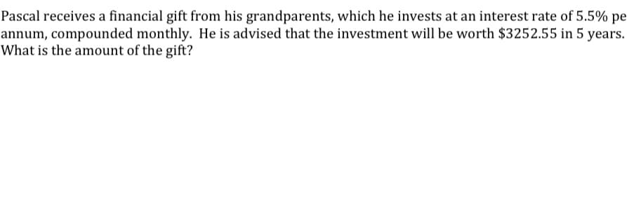 Pascal receives a financial gift from his grandparents, which he invests at an interest rate of 5.5% pe
annum, compounded monthly. He is advised that the investment will be worth $3252.55 in 5 years.
What is the amount of the gift?
