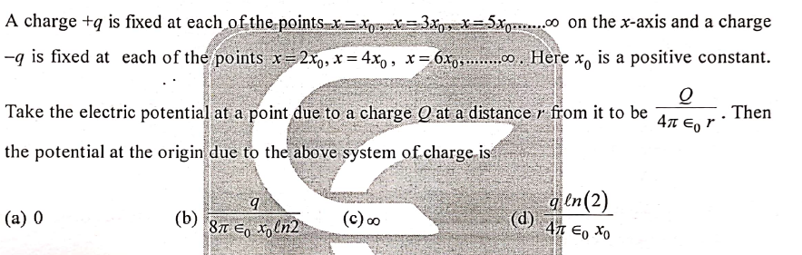 A charge +q is fixed at each of the points x=xgr=3xpx X=5xg..c0 on the x-axis and a charge
-g is fixed at each of the points x=2x, x = 4x, , x= 6x 0. Here x, is a positive constant.
Take the electric potential at a point due to a charge Q at a distance r from it to be
. Then
41 Eo
the potential at the origin due to the above system of charge is
aen(2)
(d) 47 Eo Xo
(a) 0
(b)
Eo to ln2
87
(c) oo
