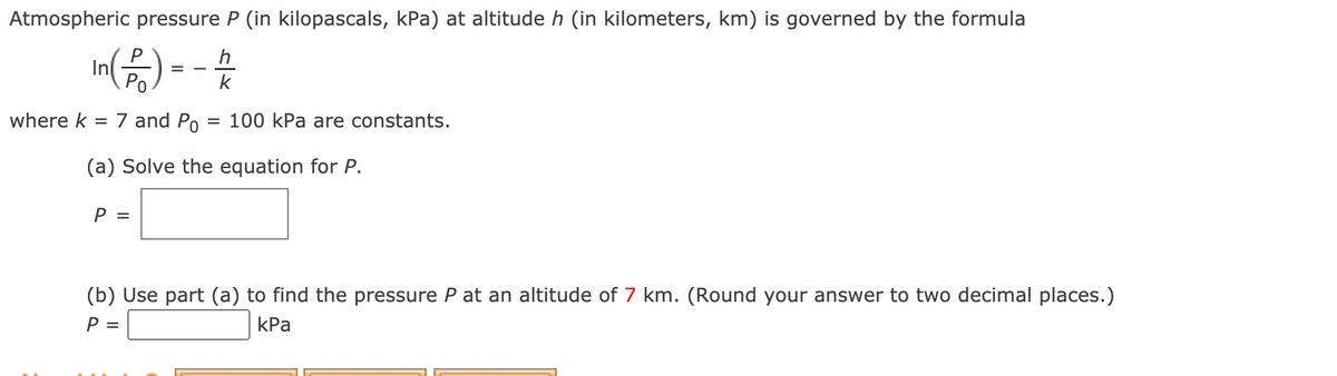 Atmospheric pressure P (in kilopascals, kPa) at altitude h (in kilometers, km) is governed by the formula
In6) - - 4
P
h
=
Ро
k
where k
= 7 and Po
100 kPa are constants.
(a) Solve the equation for P.
P =
(b) Use part (a) to find the pressure P at an altitude of 7 km. (Round your answer to two decimal places.)
P =
КРа
