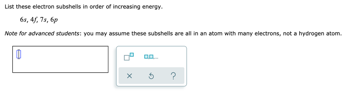 List these electron subshells in order of increasing energy.
6s, 4f, 7s, 6p
Note for advanced students: you may assume these subshells are all in an atom with many electrons, not a hydrogen atom.
0,0,...
