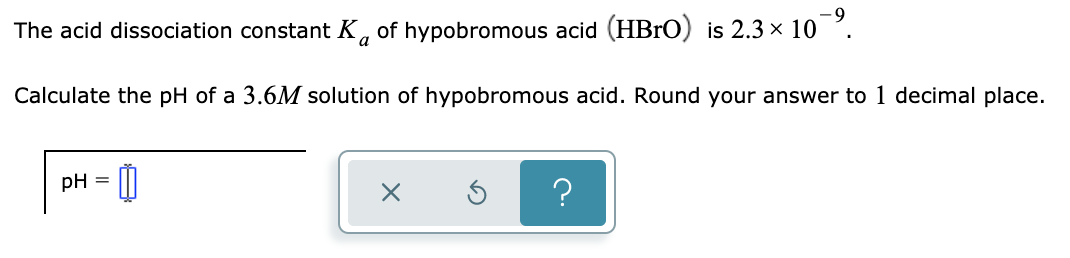 The acid dissociation constant K, of hypobromous acid (HB1O) is 2.3 × 10 .
Calculate the pH of a 3.6M solution of hypobromous acid. Round your answer to 1 decimal place.
pH =
?
