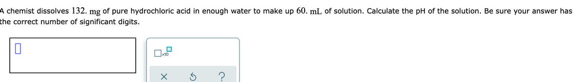 A chemist dissolves 132. mg of pure hydrochloric acid in enough water to make up 60. mL of solution. Calculate the pH of the solution. Be sure your answer has
the correct number of significant digits.
