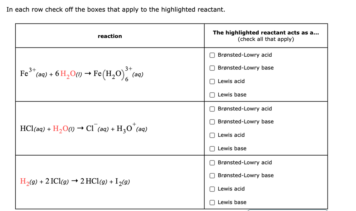 In each row check off the boxes that apply to the highlighted reactant.
The highlighted reactant acts as a...
(check all that apply)
reaction
Brønsted-Lowry acid
3+
3+
Brønsted-Lowry base
Fe"(aq) + 6 H,O(1) → Fe(H,0).
(аq)
Lewis acid
O Lewis base
Brønsted-Lowry acid
Brønsted-Lowry base
HCl(aq) + HzО(1) — СІ (аq) +
H30"(aq)
O Lewis acid
Lewis base
Brønsted-Lowry acid
Brønsted-Lowry base
H2(9) + 2 ICl(g)
2 HCl(g) + I2(9)
O Lewis acid
O Lewis base
