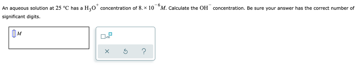 -6
M. Calculate the OH concentration. Be sure your answer has the correct number of
+
An aqueous solution at 25 °C has a H20 concentration of 8. x 10
significant digits.
x10
?

