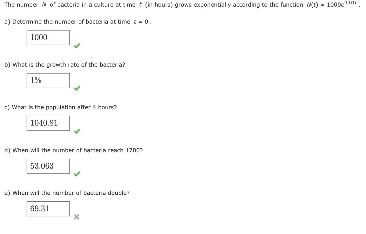 The number N of bacteria in a culture at time t (in hours) grows exponentially according to the function N(t) = 1000e0.01t .
a) Determine the number of bacteria at time t = 0.
1000
b) What is the growth rate of the bacteria?
1%
c) What is the population after 4 hours?
1040.81
d) When will the number of bacteria reach 1700?
53.063
e) When will the number of bacteria double?
69.31
