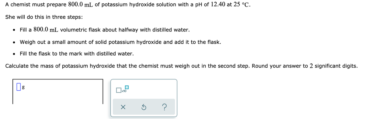 A chemist must prepare 800.0 mL of potassium hydroxide solution with a pH of 12.40 at 25 °C.
She will do this in three steps:
• Fill a 800.0 mL volumetric flask about halfway with distilled water.
• Weigh out a small amount of solid potassium hydroxide and add it to the flask.
Fill the flask to the mark with distilled water.
Calculate the mass of potassium hydroxide that the chemist must weigh out in the second step. Round your answer to 2 significant digits.

