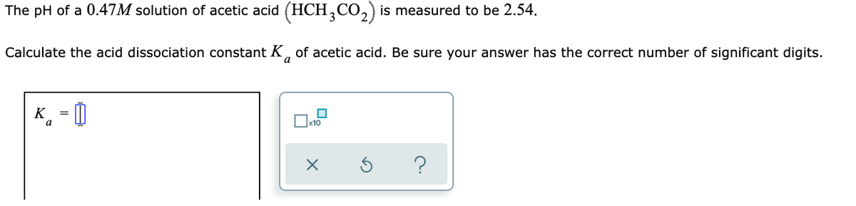 The pH of a 0.47M solution of acetic acid (HCH,CO,) is measured to be 2.54.
Calculate the acid dissociation constant K, of acetic acid. Be sure your answer has the correct number of significant digits.
a
K = 0
a
?
