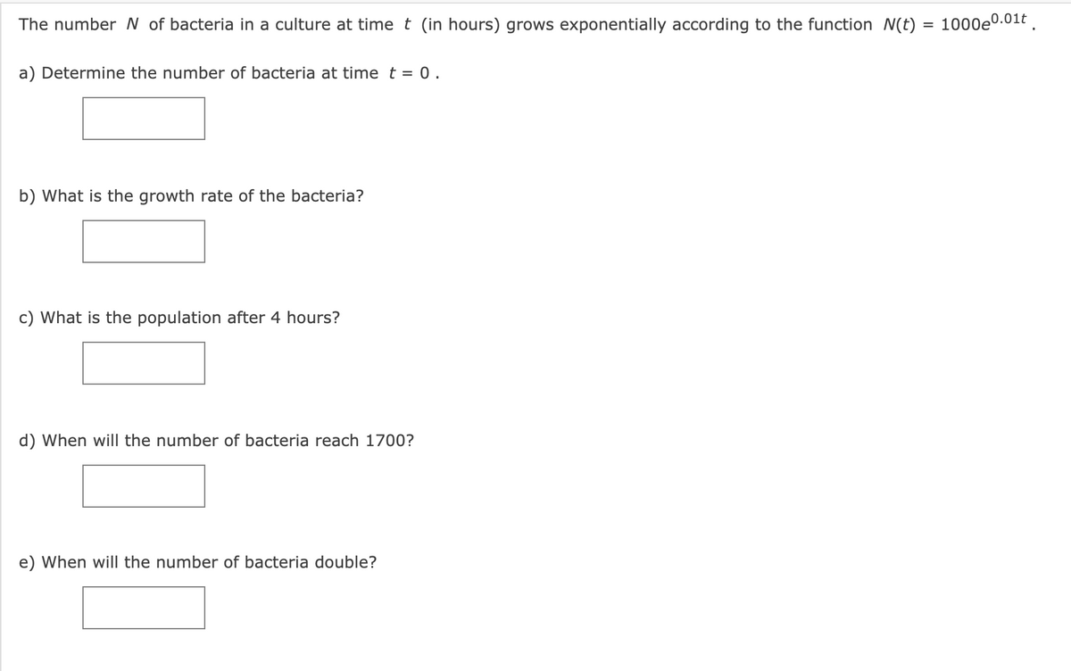 The number N of bacteria in a culture at time t (in hours) grows exponentially according to the function N(t) = 1000e0.01t .
a) Determine the number of bacteria at time t = 0.
b) What is the growth rate of the bacteria?
c) What is the population after 4 hours?
d) When will the number of bacteria reach 1700?
e) When will the number of bacteria double?
