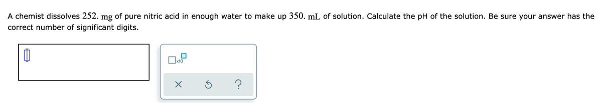 A chemist dissolves 252.
mg
of
pure nitric acid in enough water to make up 350. mL of solution. Calculate the pH of the solution. Be sure your answer has the
correct number of significant digits.
x10
?
