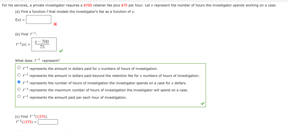 For his services, a private investigator requires a $700 retainer fee plus $75 per hour. Let x represent the number of hours the investigator spends working on a case.
(a) Find a function f that models the investigator's fee as a function of x.
f(x) =
(b) Find f-1.
X – 700
f-1(x)
75
What does f-1 represent?
f-1
represents the amount in dollars paid for x numbers of hours of investigation.
represents the amount in dollars paid beyond the retention fee for x numbers of hours of investigation.
represents the number of hours of investigation the investigator spends on a case for x dollars.
f represents the maximum number of hours of investigation the investigator will spend on a case.
O f represents the amount paid per each hour of investigation.
(c) Find f-'(1375).
f'(1375) =
