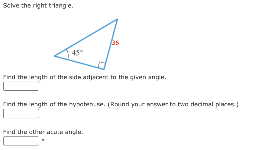 Solve the right triangle.
36
45°
Find the length of the side adjacent to the given angle.
Find the length of the hypotenuse. (Round your answer to two decimal places.)
Find the other acute angle.
