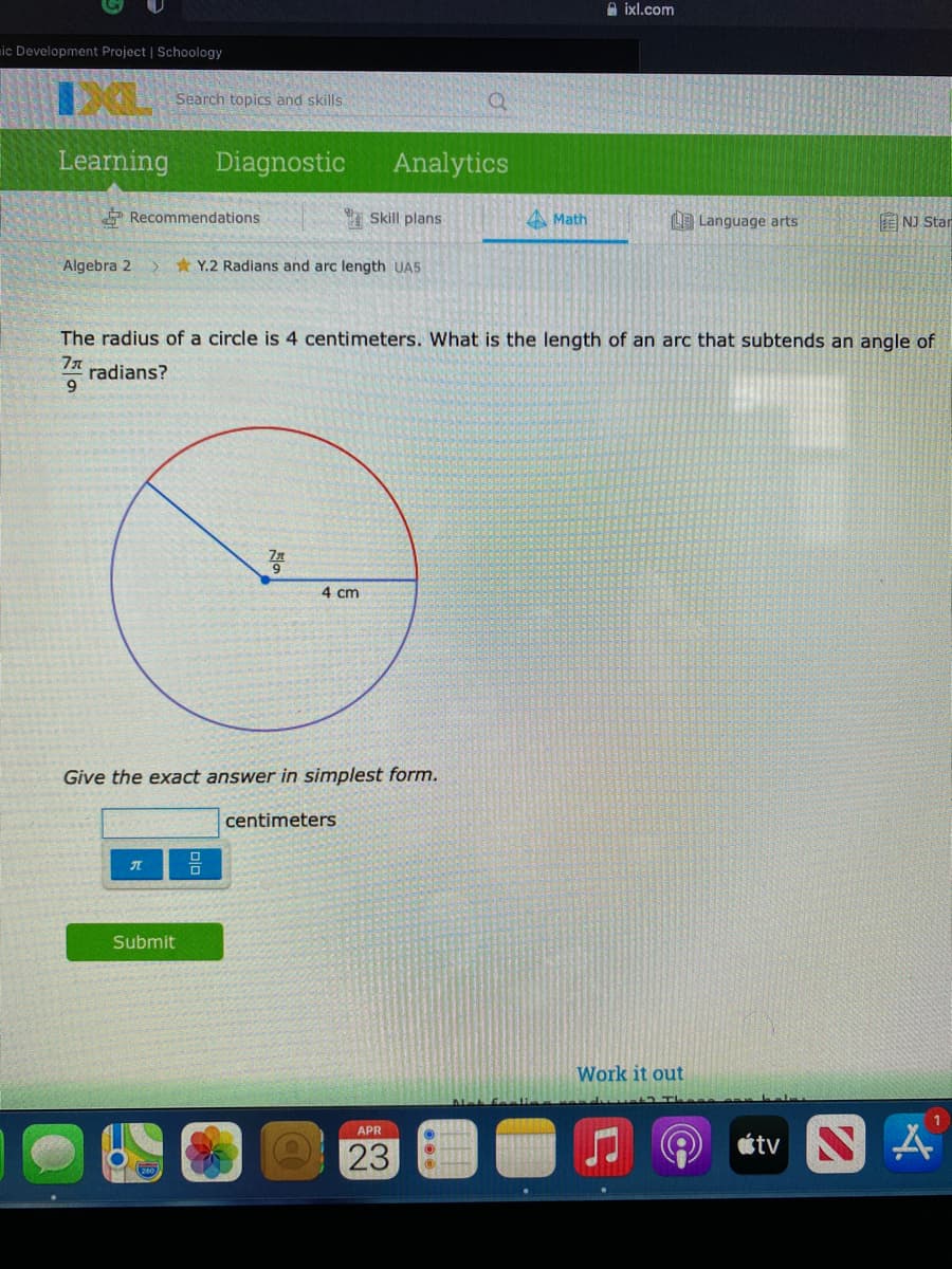 A ixl.com
ic Development Project | Schoology
Search topics and skills
Learning
Diagnostic
Analytics
Recommendations
I Skill plans
A Math
LE Language arts
E NJ Star
Algebra 2
* Y.2 Radians and arc length UA5
The radius of a circle is 4 centimeters. What is the length of an arc that subtends an angle of
radians?
9.
4 cm
Give the exact answer in simplest form.
centimeters
Submit
Work it out
APR
23
étv N
