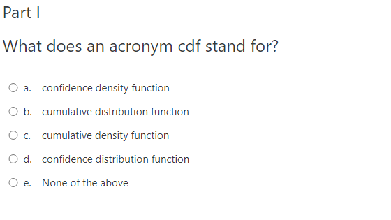 Part I
What does an acronym cdf stand for?
O a. confidence density function
O b. cumulative distribution function
O . cumulative density function
O d. confidence distribution function
O e. None of the above
