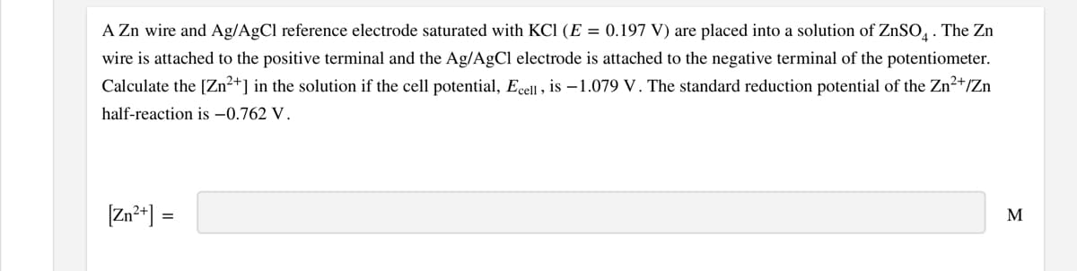 A Zn wire and Ag/AgCl reference electrode saturated with KCI (E = 0.197 V) are placed into a solution of ZNSO, . The Zn
wire is attached to the positive terminal and the Ag/AgCl electrode is attached to the negative terminal of the potentiometer.
Calculate the [Zn²+] in the solution if the cell potential, Ecell , is –1.079 V. The standard reduction potential of the Zn2+/Zn
half-reaction is –0.762 V.
[Zn²*] =
M
