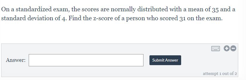 On a standardized exam, the scores are normally distributed with a mean of 35 and a
standard deviation of 4. Find the z-score of a person who scored 31 on the exam.
Answer:
Submit Answer
attempt 1 out of 2
