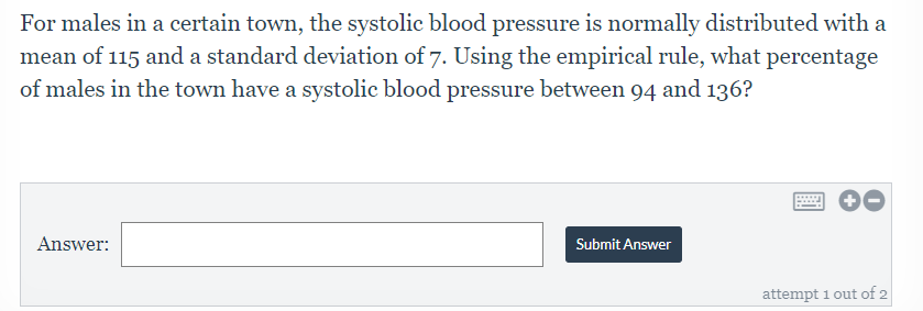 For males in a certain town, the systolic blood pressure is normally distributed with a
mean of 115 and a standard deviation of 7. Using the empirical rule, what percentage
of males in the town have a systolic blood pressure between 94 and 136?
Answer:
Submit Answer
attempt 1 out of 2
