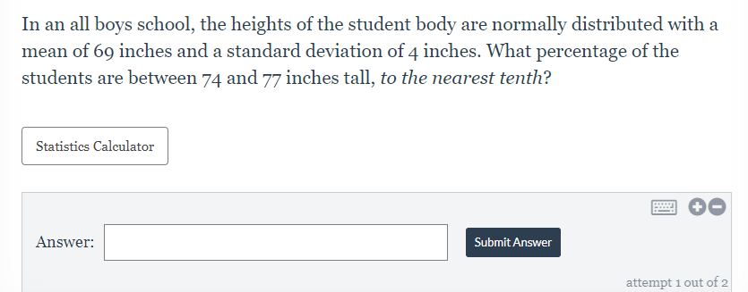 In an all boys school, the heights of the student body are normally distributed with a
mean of 69 inches and a standard deviation of 4 inches. What percentage of the
students are between 74 and 77 inches tall, to the nearest tenth?
Statistics Calculator
Answer:
Submit Answer
attempt 1 out of 2
