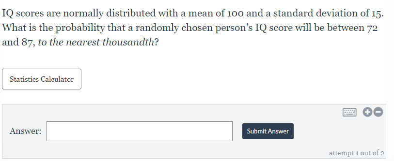 IQ scores are normally distributed with a mean of 100 and a standard deviation of 15.
What is the probability that a randomly chosen person's IQ score will be between 72
and 87, to the nearest thousandth?
Statistics Calculator
Answer:
Submit Answer
attempt 1 out of 2

