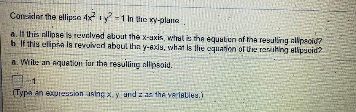Consider the ellipse 4x +y = 1 in the xy-plane.
a. If this ellipse is revolved about the x-axis, what is the equation of the resulting ellipsoid?
b. If this ellipse is revolved about the y-axis, what is the equation of the resulting ellipsoid?
a. Write an equation for the resulting ellipsoid.
31
(Type an expression using x, y, and z as the variables.)
