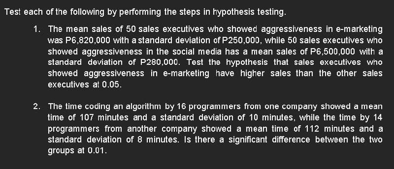 Test each of the following by performing the steps in hypothesis testing.
1. The mean sales of 50 sales executives who showed aggressiveness in e-marketing
was P6,820,000 with a standard deviation of P250,000, while 50 sales executives who
showed aggressiveness in the social media has a mean sales of P6,500,000 with a
standard deviation of P280,000. Test the hypothesis that sales executives who
showed aggressiveness in e-marketing have higher sales than the other sales
executives at 0.05.
2. The time coding an algorithm by 16 programmers from one company showed a mean
time of 107 minutes and a standard deviation of 10 minutes, while the time by 14
programmers from another company showed a mean time of 112 minutes and a
standard deviation of 8 minutes. Is there a significant difference between the two
groups at 0.01.
