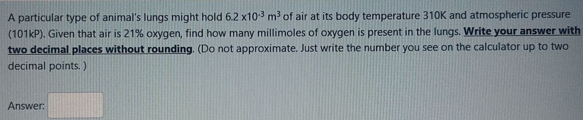 A particular type of animal's lungs might hold 6.2 x10-3 m² of air at its body temperature 310K and atmospheric pressure
(101KP). Given that air is 21% oxygen, find how many millimoles of oxygen is present in the lungs. Write your answer with
two decimalplaces without rounding. (Do not approximate. Just write the number you see on the calculator up to two
decimal points. )
Answer:
