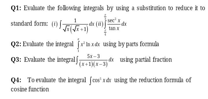 Q1: Evaluate the following integrals by using a substitution to reduce it to
1
standard form: (i) [FGal
dx (ii)
sec x
xp:
tan x
Q2: Evaluate the integral x² In x dx using by parts formula
Q3: Evaluate the integral ] (x +1)(x–3)'
5х-3
dx using partial fraction
Q4: To evaluate the integral (cos x dx using the reduction formula of
cosine function
