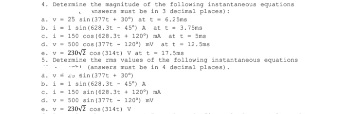 4. Determine the magnitude of the following instantaneous equations
answers must be in 3 decimal places) :
a. v = 25 sin (377t + 30°) at t = 6.25ms
b. i = 1 sin ( 628.3t - 45°) A at t = 3.75ms
c. i = 150 cos (628.3t + 120°) mA at t = 5ms
d. v = 500 cos (377t - 120°) mV
at t = 12.5ms
e. v =
5. Determine the rms values of the following instantaneous equations
230vz cos (314t) V at t = 17.5ms
-- (answers must be in 4 decimal places).
å. v 25 sin (377t + 30°)
b. i = 1 sin (628.3t
c. i = 150 sin (628.3t + 120°) mA
d. v = 500 sin (377t
e. v = 230v2 cos (314t) V
45°) A
120°) mv
