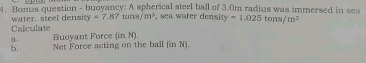 4. Bonus question - buoyancy: A spherical steel ball of 3.0m radius was immersed in sea
water, steel density = 7.87 tons/m, sea water density = 1,025 tons/ma
Calculate
Buoyant Force (in N).
Net Force acting on the ball (in N).
a.
b.
